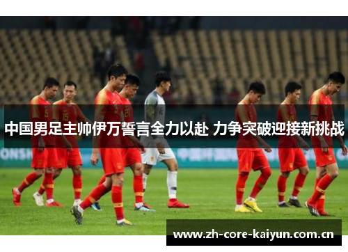 中国男足主帅伊万誓言全力以赴 力争突破迎接新挑战 中国男足主帅伊万誓言全力以赴 力争突破迎接新挑战